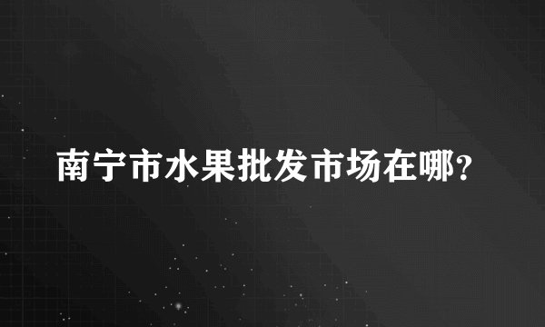 南宁市水果批发市场在哪？