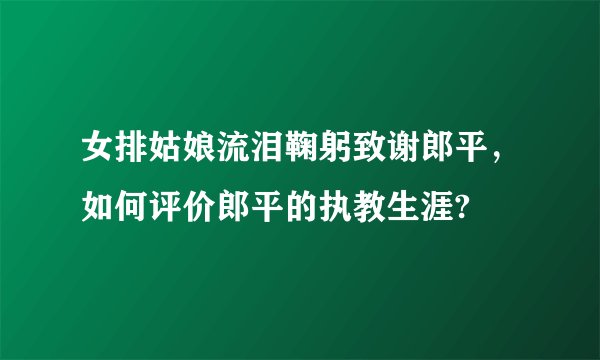 女排姑娘流泪鞠躬致谢郎平，如何评价郎平的执教生涯?