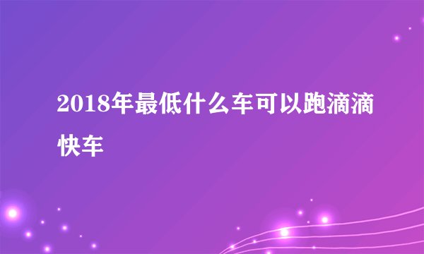 2018年最低什么车可以跑滴滴快车