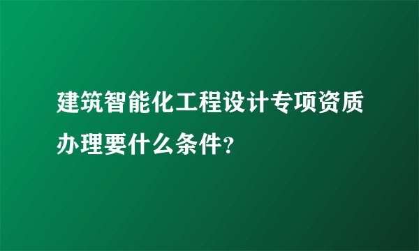 建筑智能化工程设计专项资质办理要什么条件?