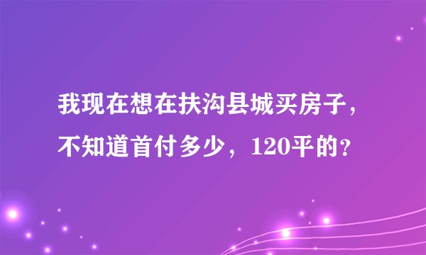 我现在想在扶沟县城买房子，不知道首付多少，120平的？
