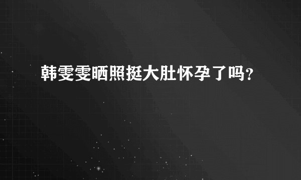 韩雯雯晒照挺大肚怀孕了吗?