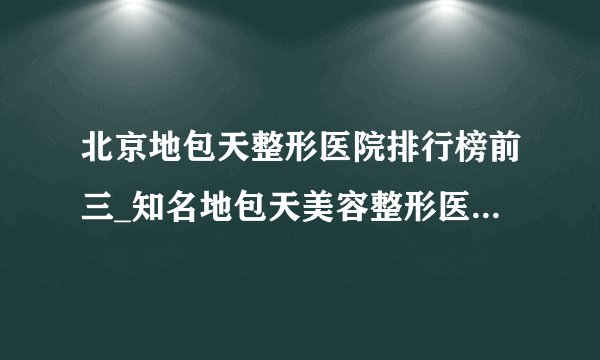 北京地包天整形医院排行榜前三_知名地包天美容整形医院排名【附价格】