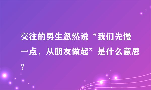 交往的男生忽然说“我们先慢一点，从朋友做起”是什么意思？