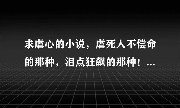 求虐心的小说，虐死人不偿命的那种，泪点狂飙的那种！最好是古代，现代写的好也不排斥的。