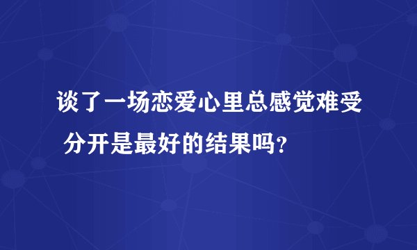 谈了一场恋爱心里总感觉难受 分开是最好的结果吗？