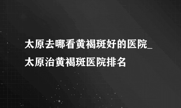 太原去哪看黄褐斑好的医院_太原治黄褐斑医院排名