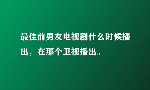 最佳前男友电视剧什么时候播出,在那个卫视播出。