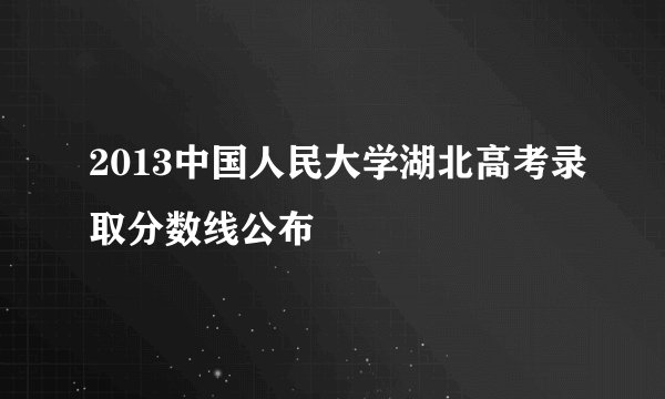 2013中国人民大学湖北高考录取分数线公布