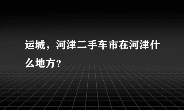 运城，河津二手车市在河津什么地方？
