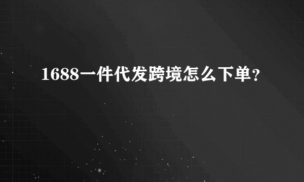 1688一件代发跨境怎么下单?
