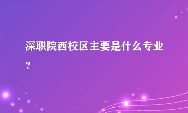 深职院西校区主要是什么专业？