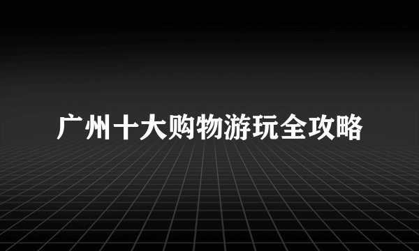 广州十大购物游玩全攻略