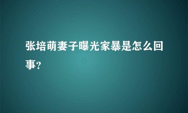 张培萌妻子曝光家暴是怎么回事?