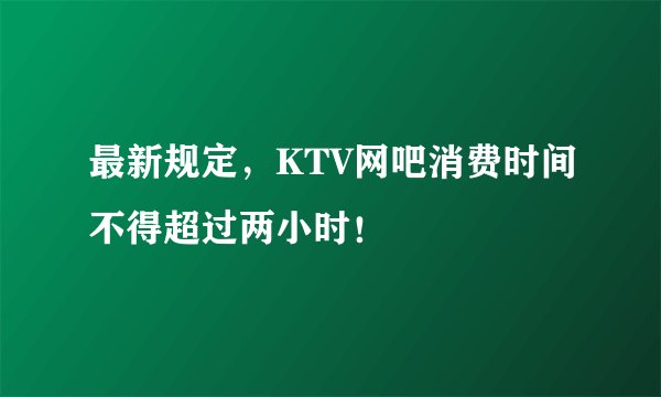最新规定，KTV网吧消费时间不得超过两小时！