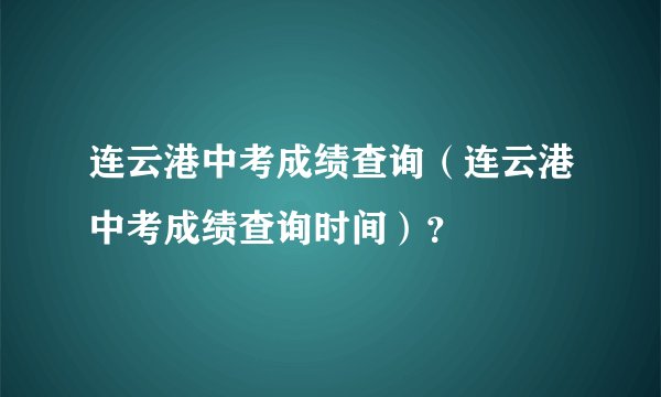 连云港中考成绩查询（连云港中考成绩查询时间）？