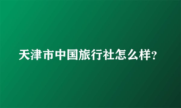 天津市中国旅行社怎么样？
