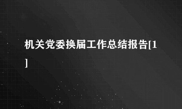 机关党委换届工作总结报告[1]