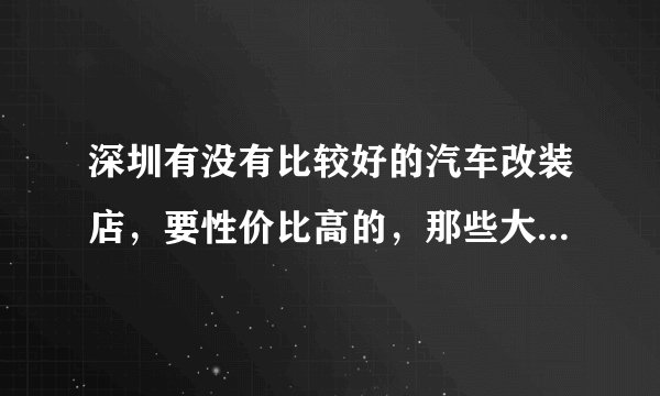 深圳有没有比较好的汽车改装店，要性价比高的，那些大店就不要推荐了，肯定要将店租算在我头上