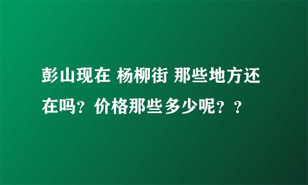 彭山现在 杨柳街 那些地方还在吗？价格那些多少呢？？