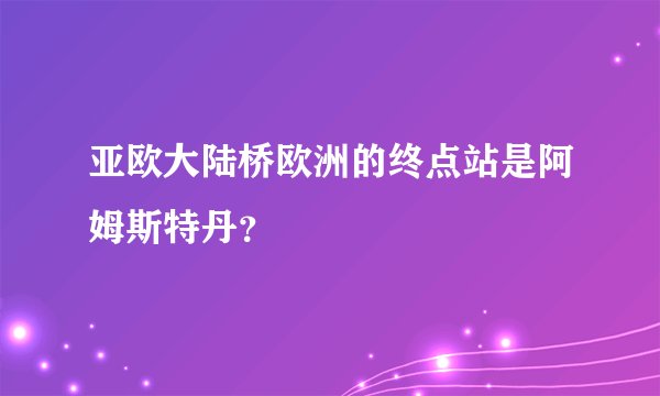 亚欧大陆桥欧洲的终点站是阿姆斯特丹？