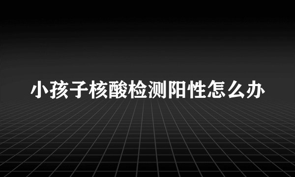 小孩子核酸检测阳性怎么办