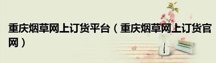 重庆烟草网上订货平台（重庆烟草网上订货官网）