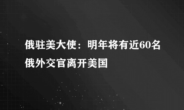 俄驻美大使：明年将有近60名俄外交官离开美国