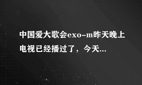 中国爱大歌会exo-m昨天晚上电视已经播过了，今天在网上搜怎么搜不到？
