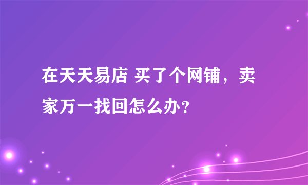在天天易店 买了个网铺，卖家万一找回怎么办？