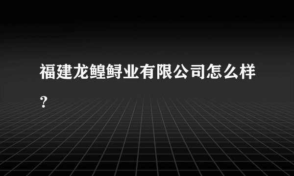 福建龙鳇鲟业有限公司怎么样？
