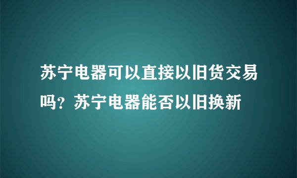 苏宁电器可以直接以旧货交易吗?苏宁电器能否以旧换新