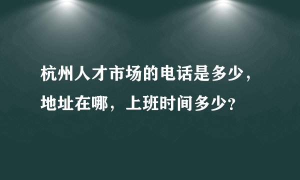 杭州人才市场的电话是多少，地址在哪，上班时间多少？