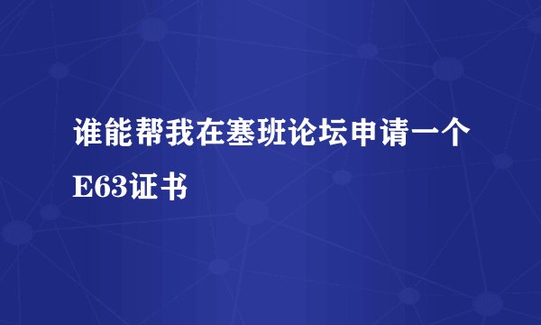 谁能帮我在塞班论坛申请一个E63证书