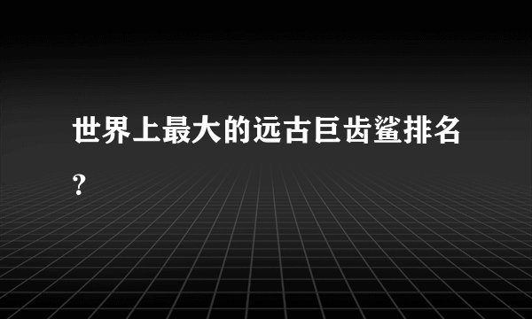 世界上最大的远古巨齿鲨排名?