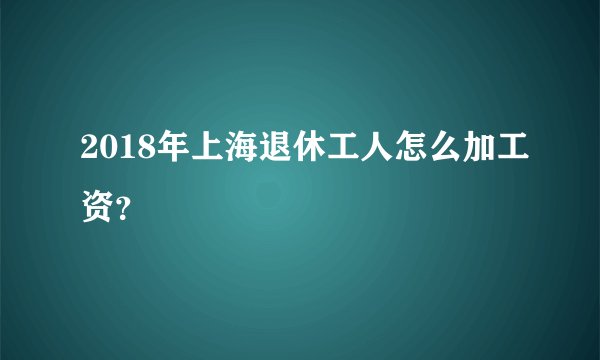 2018年上海退休工人怎么加工资？