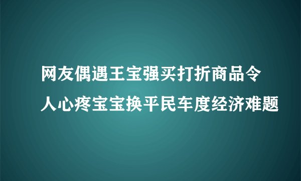 网友偶遇王宝强买打折商品令人心疼宝宝换平民车度经济难题