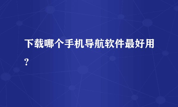 下载哪个手机导航软件最好用?