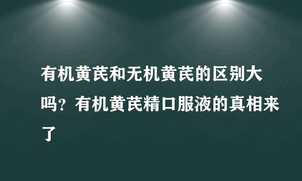 有机黄芪和无机黄芪的区别大吗？有机黄芪精口服液的真相来了