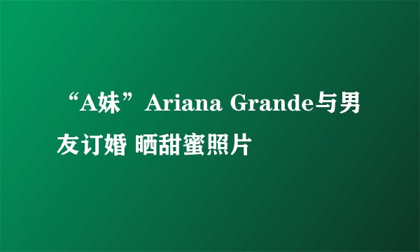 “A妹”Ariana Grande与男友订婚 晒甜蜜照片