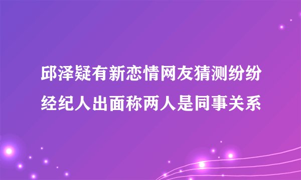 邱泽疑有新恋情网友猜测纷纷经纪人出面称两人是同事关系
