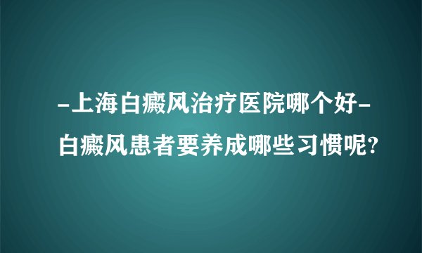 -上海白癜风治疗医院哪个好-白癜风患者要养成哪些习惯呢?