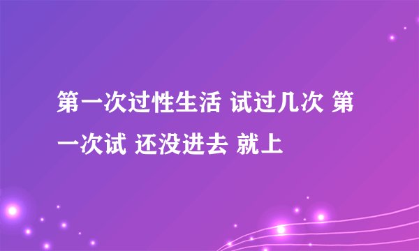第一次过性生活 试过几次 第一次试 还没进去 就上