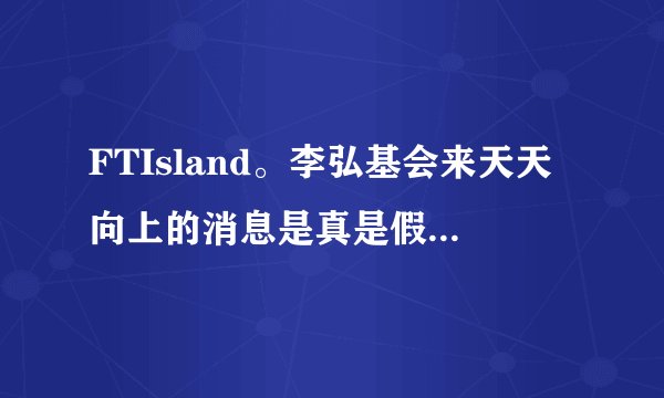 FTIsland。李弘基会来天天向上的消息是真是假？据说是6.19.？