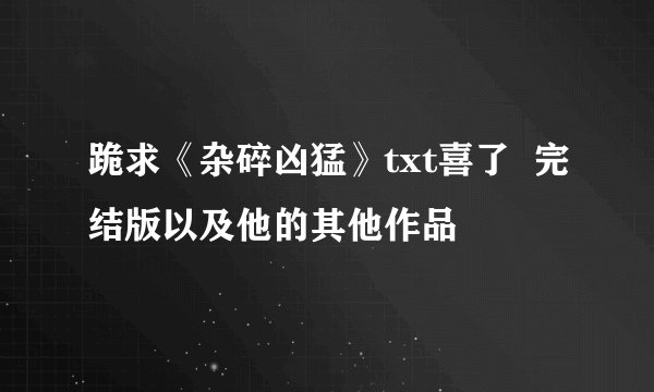 跪求《杂碎凶猛》txt喜了  完结版以及他的其他作品