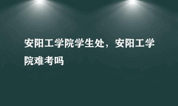 安阳工学院学生处，安阳工学院难考吗