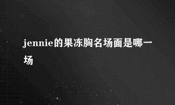 jennie的果冻胸名场面是哪一场