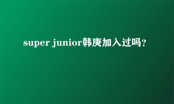 super junior韩庚加入过吗?
