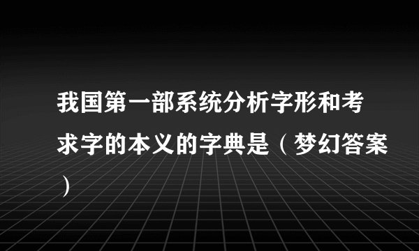我国第一部系统分析字形和考求字的本义的字典是（梦幻答案）