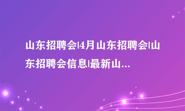 山东招聘会|4月山东招聘会|山东招聘会信息|最新山东大型招聘会时间？